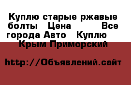 Куплю старые ржавые болты › Цена ­ 149 - Все города Авто » Куплю   . Крым,Приморский